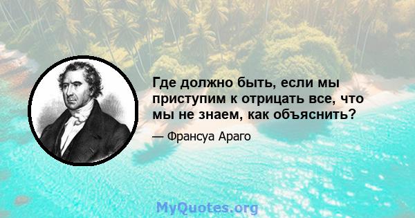 Где должно быть, если мы приступим к отрицать все, что мы не знаем, как объяснить?