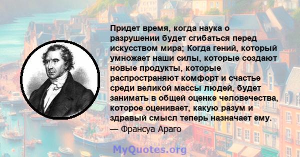 Придет время, когда наука о разрушении будет сгибаться перед искусством мира; Когда гений, который умножает наши силы, которые создают новые продукты, которые распространяют комфорт и счастье среди великой массы людей,