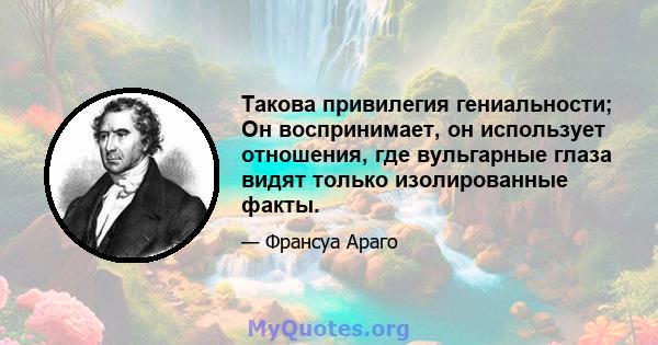 Такова привилегия гениальности; Он воспринимает, он использует отношения, где вульгарные глаза видят только изолированные факты.