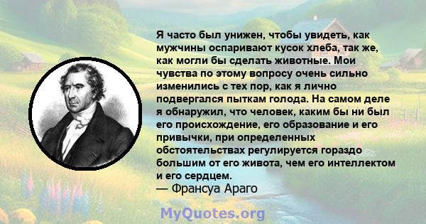 Я часто был унижен, чтобы увидеть, как мужчины оспаривают кусок хлеба, так же, как могли бы сделать животные. Мои чувства по этому вопросу очень сильно изменились с тех пор, как я лично подвергался пыткам голода. На