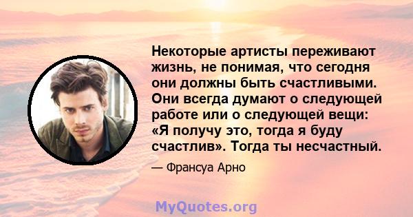 Некоторые артисты переживают жизнь, не понимая, что сегодня они должны быть счастливыми. Они всегда думают о следующей работе или о следующей вещи: «Я получу это, тогда я буду счастлив». Тогда ты несчастный.