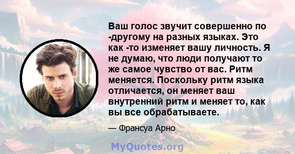 Ваш голос звучит совершенно по -другому на разных языках. Это как -то изменяет вашу личность. Я не думаю, что люди получают то же самое чувство от вас. Ритм меняется. Поскольку ритм языка отличается, он меняет ваш