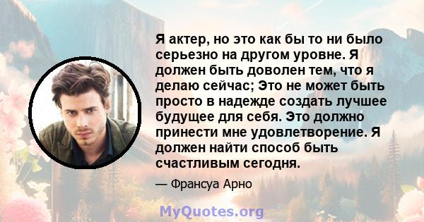 Я актер, но это как бы то ни было серьезно на другом уровне. Я должен быть доволен тем, что я делаю сейчас; Это не может быть просто в надежде создать лучшее будущее для себя. Это должно принести мне удовлетворение. Я