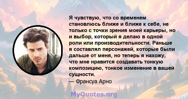 Я чувствую, что со временем становлюсь ближе и ближе к себе, не только с точки зрения моей карьеры, но и выбор, который я делаю в одной роли или производительности. Раньше я составлял персонажей, которые были дальше от