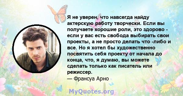 Я не уверен, что навсегда найду актерскую работу творчески. Если вы получаете хорошие роли, это здорово - если у вас есть свобода выбирать свои проекты, а не просто делать что -либо и все. Но я хотел бы художественно