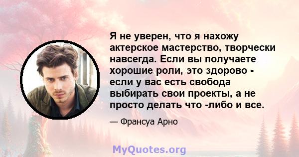 Я не уверен, что я нахожу актерское мастерство, творчески навсегда. Если вы получаете хорошие роли, это здорово - если у вас есть свобода выбирать свои проекты, а не просто делать что -либо и все.