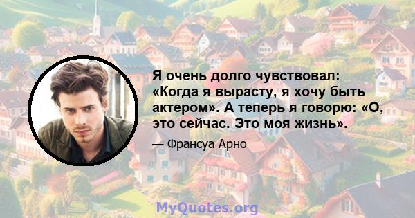 Я очень долго чувствовал: «Когда я вырасту, я хочу быть актером». А теперь я говорю: «О, это сейчас. Это моя жизнь».