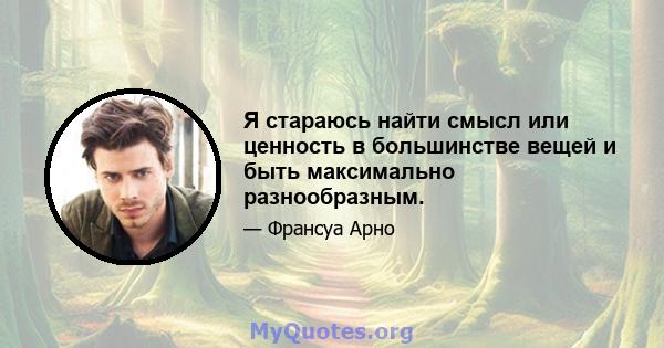 Я стараюсь найти смысл или ценность в большинстве вещей и быть максимально разнообразным.