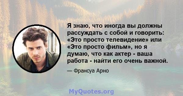 Я знаю, что иногда вы должны рассуждать с собой и говорить: «Это просто телевидение» или «Это просто фильм», но я думаю, что как актер - ваша работа - найти его очень важной.