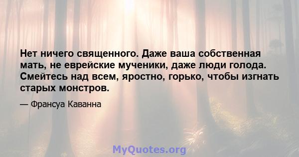 Нет ничего священного. Даже ваша собственная мать, не еврейские мученики, даже люди голода. Смейтесь над всем, яростно, горько, чтобы изгнать старых монстров.