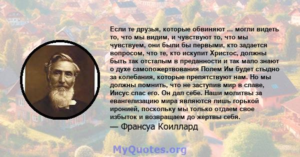 Если те друзья, которые обвиняют ... могли видеть то, что мы видим, и чувствуют то, что мы чувствуем, они были бы первыми, кто задается вопросом, что те, кто искупит Христос, должны быть так отсталым в преданности и так 