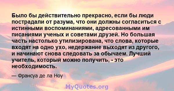 Было бы действительно прекрасно, если бы люди пострадали от разума, что они должны согласиться с истинными воспоминаниями, адресованными им писаниями ученых и советами друзей. Но большая часть настолько утилизирована,