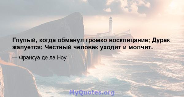 Глупый, когда обманул громко восклицание; Дурак жалуется; Честный человек уходит и молчит.