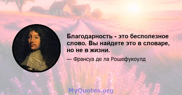 Благодарность - это бесполезное слово. Вы найдете это в словаре, но не в жизни.