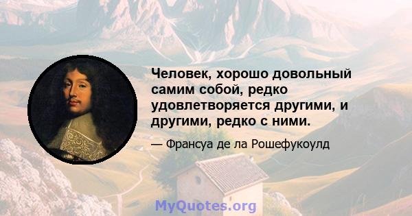 Человек, хорошо довольный самим собой, редко удовлетворяется другими, и другими, редко с ними.