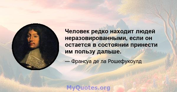 Человек редко находит людей неразовированными, если он остается в состоянии принести им пользу дальше.