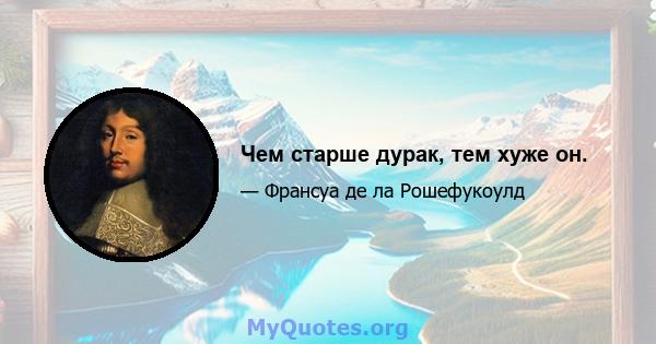 Чем старше дурак, тем хуже он.