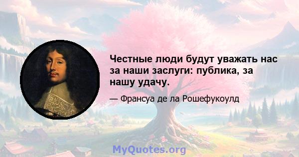 Честные люди будут уважать нас за наши заслуги: публика, за нашу удачу.