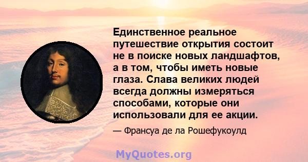 Единственное реальное путешествие открытия состоит не в поиске новых ландшафтов, а в том, чтобы иметь новые глаза. Слава великих людей всегда должны измеряться способами, которые они использовали для ее акции.