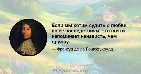 Если мы хотим судить о любви по ее последствиям, это почти напоминает ненависть, чем дружбу.