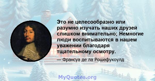 Это не целесообразно или разумно изучать наших друзей слишком внимательно; Немногие люди воспитываются в нашем уважении благодаря тщательному осмотру.