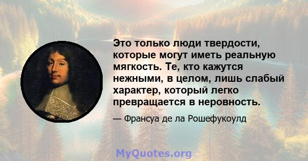 Это только люди твердости, которые могут иметь реальную мягкость. Те, кто кажутся нежными, в целом, лишь слабый характер, который легко превращается в неровность.