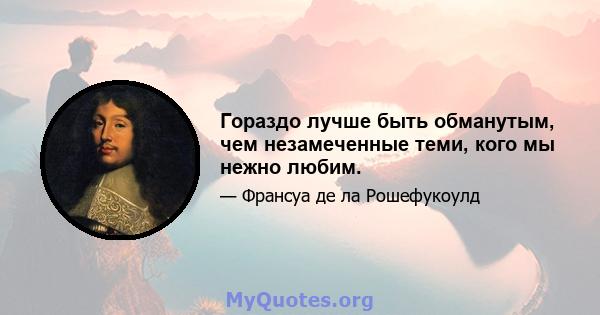 Гораздо лучше быть обманутым, чем незамеченные теми, кого мы нежно любим.