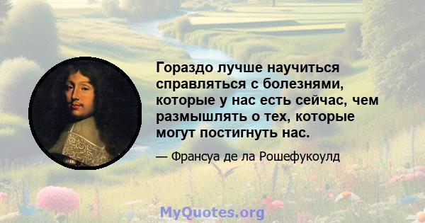 Гораздо лучше научиться справляться с болезнями, которые у нас есть сейчас, чем размышлять о тех, которые могут постигнуть нас.