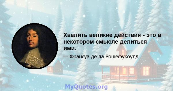 Хвалить великие действия - это в некотором смысле делиться ими.