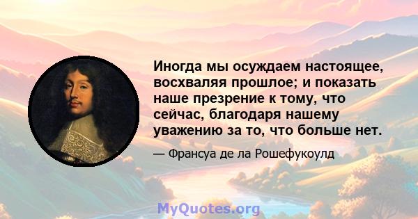 Иногда мы осуждаем настоящее, восхваляя прошлое; и показать наше презрение к тому, что сейчас, благодаря нашему уважению за то, что больше нет.