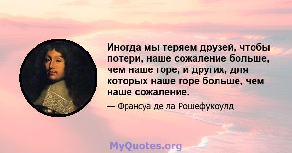 Иногда мы теряем друзей, чтобы потери, наше сожаление больше, чем наше горе, и других, для которых наше горе больше, чем наше сожаление.