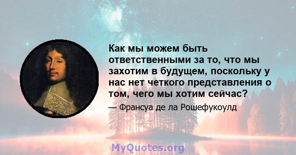 Как мы можем быть ответственными за то, что мы захотим в будущем, поскольку у нас нет четкого представления о том, чего мы хотим сейчас?