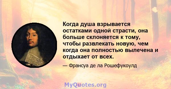 Когда душа взрывается остатками одной страсти, она больше склоняется к тому, чтобы развлекать новую, чем когда она полностью вылечена и отдыхает от всех.