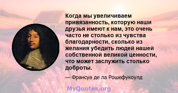 Когда мы увеличиваем привязанность, которую наши друзья имеют к нам, это очень часто не столько из чувства благодарности, сколько из желания убедить людей нашей собственной великой ценности, что может заслужить столько