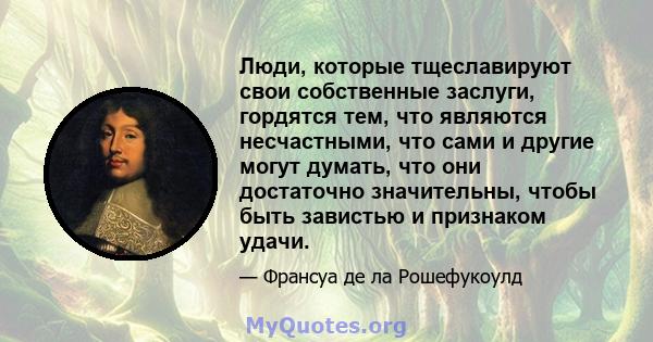 Люди, которые тщеславируют свои собственные заслуги, гордятся тем, что являются несчастными, что сами и другие могут думать, что они достаточно значительны, чтобы быть завистью и признаком удачи.