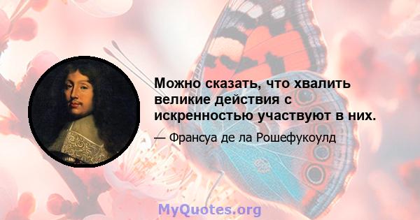 Можно сказать, что хвалить великие действия с искренностью участвуют в них.