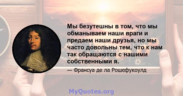 Мы безутешны в том, что мы обманываем наши враги и предаем наши друзья, но мы часто довольны тем, что к нам так обращаются с нашими собственными я.