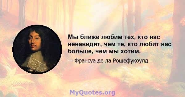 Мы ближе любим тех, кто нас ненавидит, чем те, кто любит нас больше, чем мы хотим.