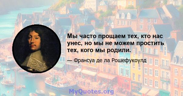 Мы часто прощаем тех, кто нас унес, но мы не можем простить тех, кого мы родили.