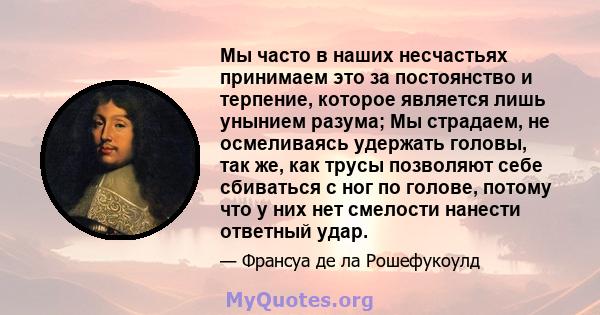 Мы часто в наших несчастьях принимаем это за постоянство и терпение, которое является лишь унынием разума; Мы страдаем, не осмеливаясь удержать головы, так же, как трусы позволяют себе сбиваться с ног по голове, потому