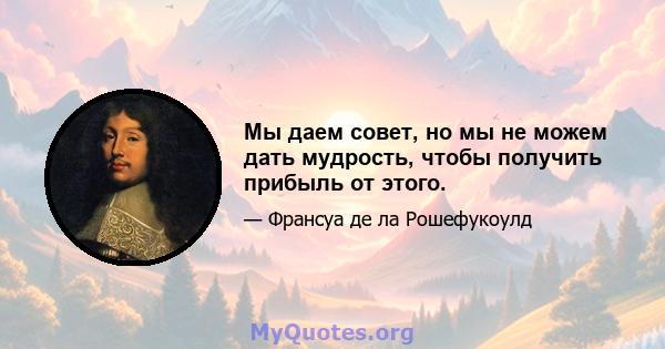 Мы даем совет, но мы не можем дать мудрость, чтобы получить прибыль от этого.