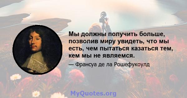 Мы должны получить больше, позволив миру увидеть, что мы есть, чем пытаться казаться тем, кем мы не являемся.