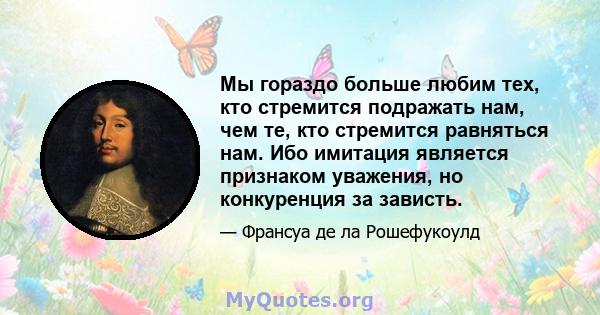 Мы гораздо больше любим тех, кто стремится подражать нам, чем те, кто стремится равняться нам. Ибо имитация является признаком уважения, но конкуренция за зависть.