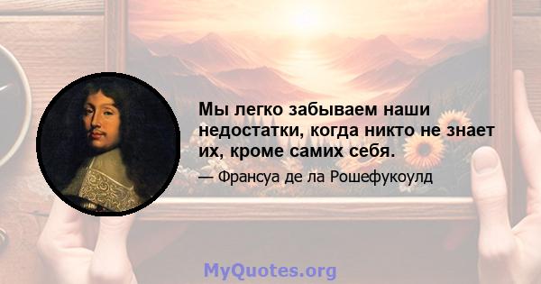 Мы легко забываем наши недостатки, когда никто не знает их, кроме самих себя.