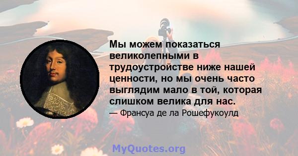 Мы можем показаться великолепными в трудоустройстве ниже нашей ценности, но мы очень часто выглядим мало в той, которая слишком велика для нас.