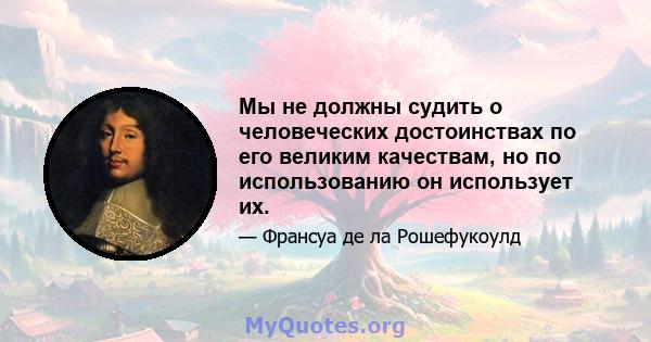 Мы не должны судить о человеческих достоинствах по его великим качествам, но по использованию он использует их.