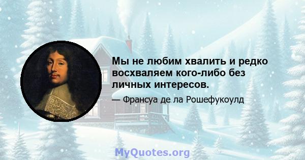 Мы не любим хвалить и редко восхваляем кого-либо без личных интересов.