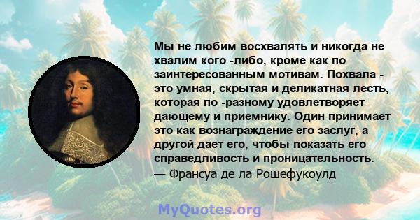 Мы не любим восхвалять и никогда не хвалим кого -либо, кроме как по заинтересованным мотивам. Похвала - это умная, скрытая и деликатная лесть, которая по -разному удовлетворяет дающему и приемнику. Один принимает это