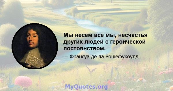 Мы несем все мы, несчастья других людей с героической постоянством.