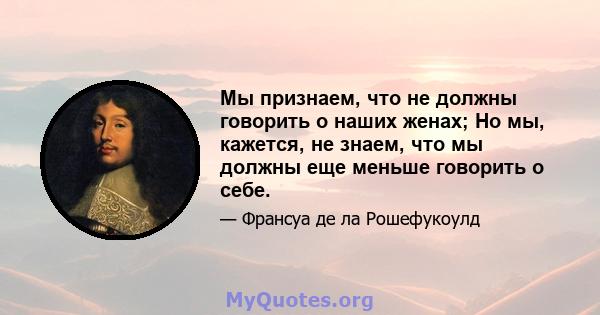 Мы признаем, что не должны говорить о наших женах; Но мы, кажется, не знаем, что мы должны еще меньше говорить о себе.